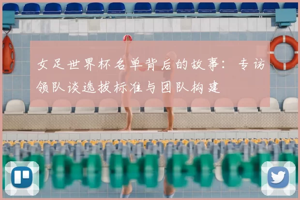 女足世界杯名单背后的故事:专访领队谈选拔标准与团队构建