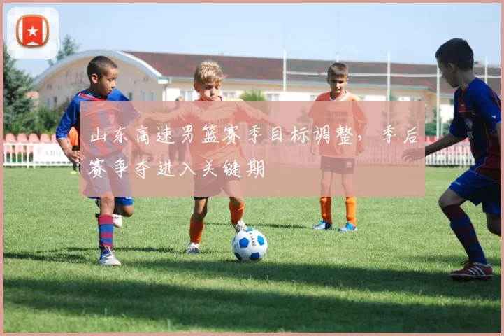山东高速男篮赛季目标调整，季后赛争夺进入关键期