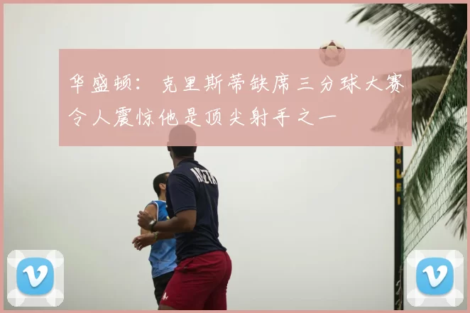 华盛顿:克里斯蒂缺席三分球大赛令人震惊他是顶尖射手之一