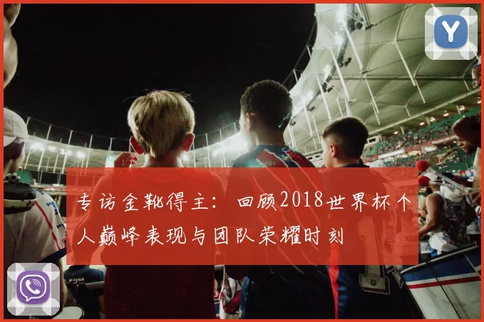 专访金靴得主:回顾2018世界杯个人巅峰表现与团队荣耀时刻
