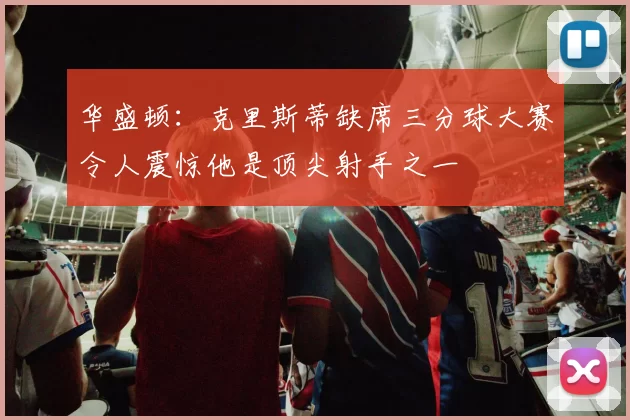 华盛顿:克里斯蒂缺席三分球大赛令人震惊他是顶尖射手之一