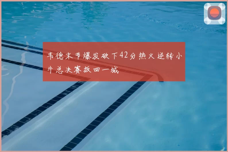 韦德末节爆发砍下42分热火逆转小牛总决赛扳回一城