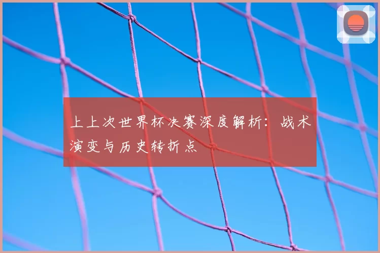 上上次世界杯决赛深度解析：战术演变与历史转折点