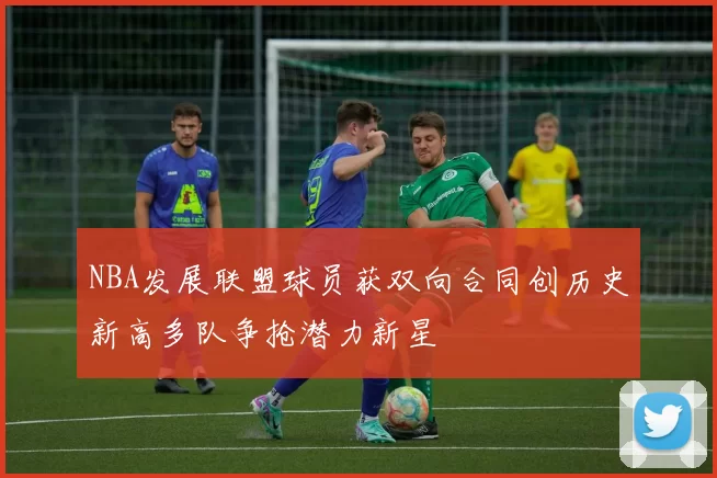 NBA发展联盟球员获双向合同创历史新高多队争抢潜力新星
