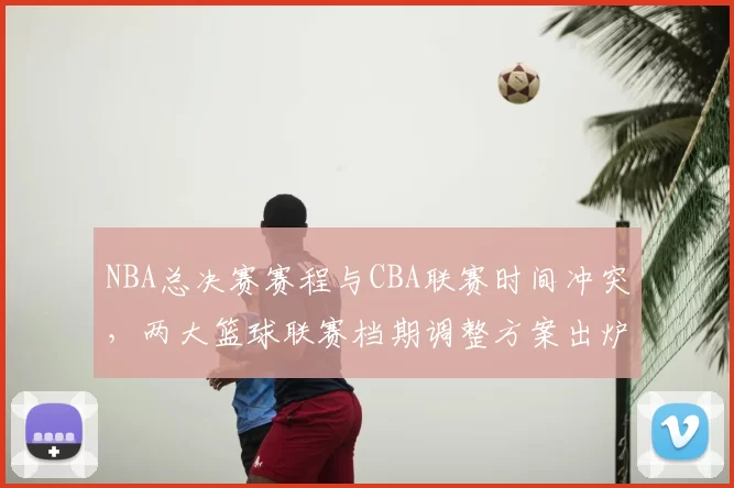 NBA总决赛赛程与CBA联赛时间冲突，两大篮球联赛档期调整方案出炉