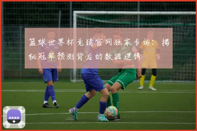篮球世界杯竞猜官网独家专访:揭秘冠军预测背后的数据逻辑