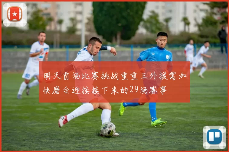 明天首场比赛挑战重重三外援需加快磨合迎接接下来的29场赛事