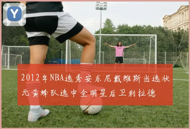 2012年NBA选秀安东尼戴维斯当选状元黄蜂队选中全明星后卫利拉德