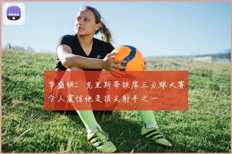 华盛顿：克里斯蒂缺席三分球大赛令人震惊他是顶尖射手之一