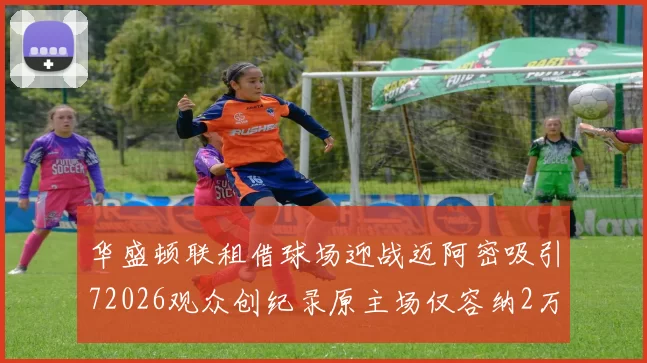华盛顿联租借球场迎战迈阿密吸引72026观众创纪录原主场仅容纳2万人