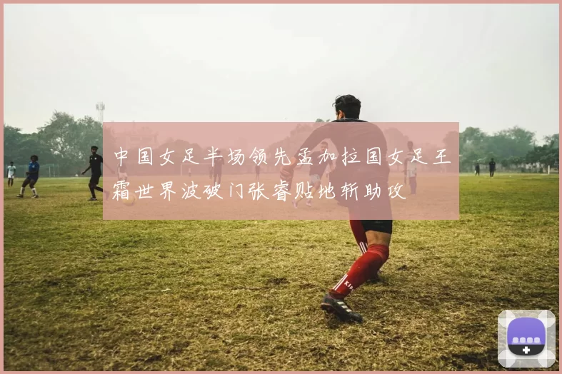 中国女足半场领先孟加拉国女足王霜世界波破门张睿贴地斩助攻