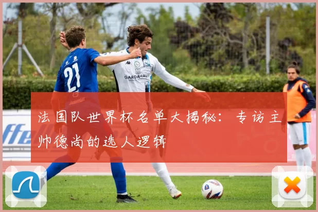 法国队世界杯名单大揭秘:专访主帅德尚的选人逻辑
