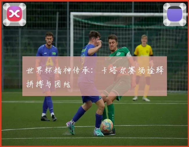 世界杯精神传承：卡塔尔赛场诠释拼搏与团结