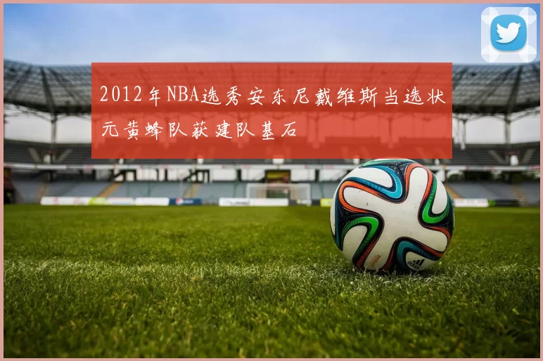 2012年NBA选秀安东尼戴维斯当选状元黄蜂队获建队基石