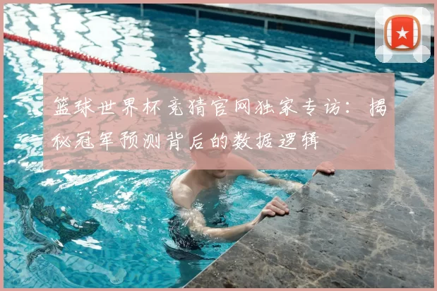 篮球世界杯竞猜官网独家专访:揭秘冠军预测背后的数据逻辑