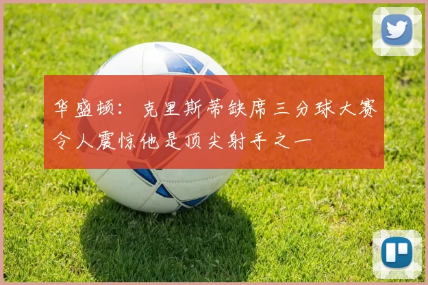 华盛顿：克里斯蒂缺席三分球大赛令人震惊他是顶尖射手之一