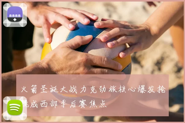火箭圣诞大战力克劲旅核心爆发抢镜成西部季后赛焦点