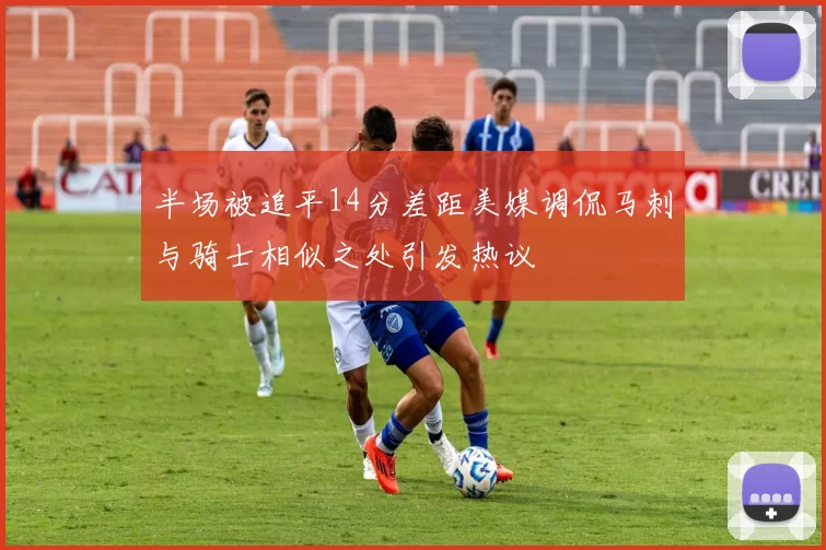 半场被追平14分差距美媒调侃马刺与骑士相似之处引发热议
