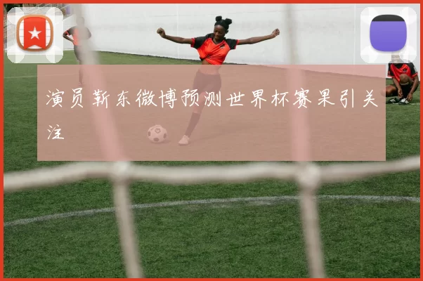 演员靳东微博预测世界杯赛果引关注