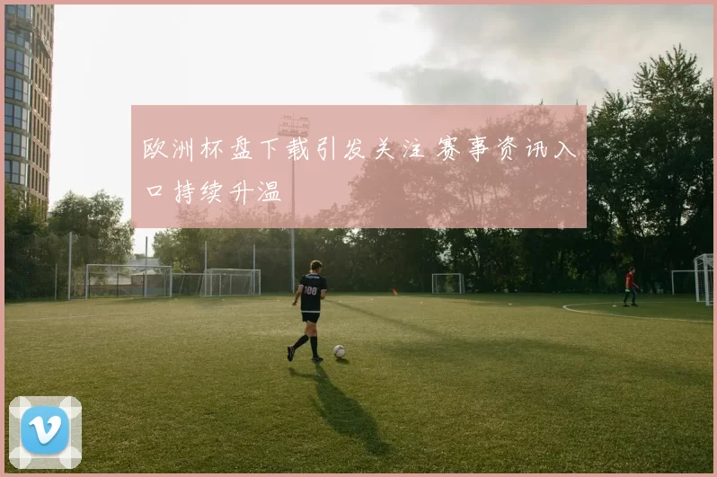 欧洲杯盘下载引发关注 赛事资讯入口持续升温