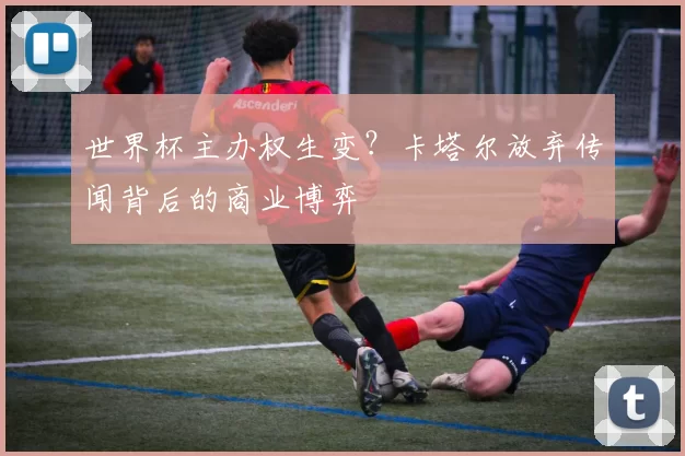 世界杯主办权生变?卡塔尔放弃传闻背后的商业博弈