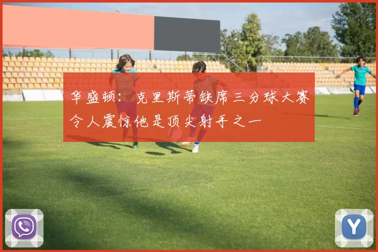 华盛顿：克里斯蒂缺席三分球大赛令人震惊他是顶尖射手之一