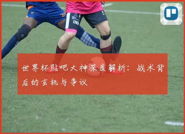 世界杯贴吧大神深度解析：战术背后的玄机与争议