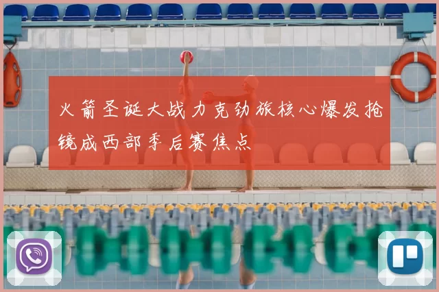 火箭圣诞大战力克劲旅核心爆发抢镜成西部季后赛焦点