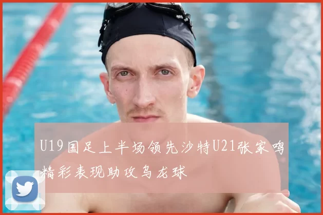 U19国足上半场领先沙特U21张家鸣精彩表现助攻乌龙球