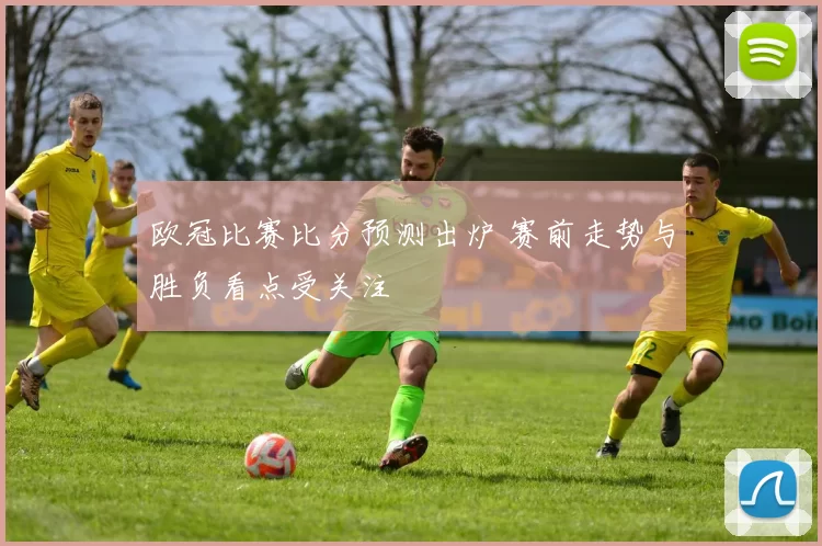 欧冠比赛比分预测出炉 赛前走势与胜负看点受关注