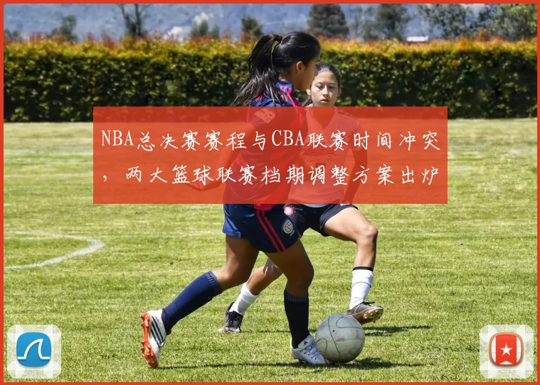 NBA总决赛赛程与CBA联赛时间冲突,两大篮球联赛档期调整方案出炉