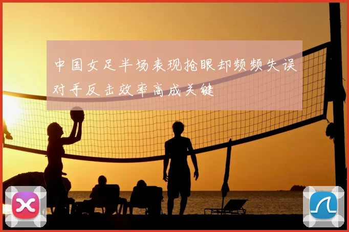 中国女足半场表现抢眼却频频失误对手反击效率高成关键