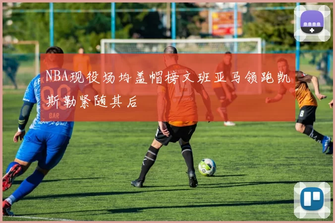 NBA现役场均盖帽榜文班亚马领跑凯斯勒紧随其后