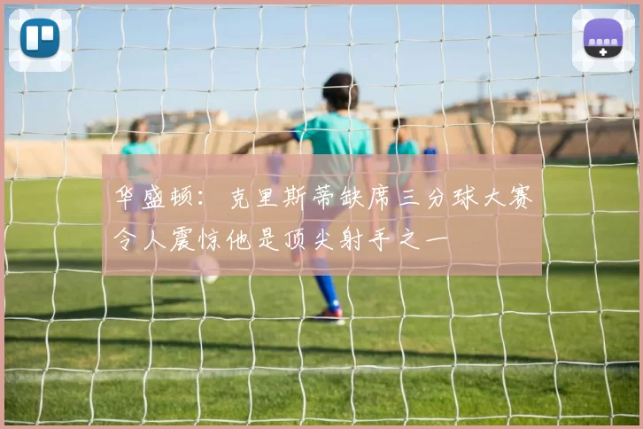 华盛顿:克里斯蒂缺席三分球大赛令人震惊他是顶尖射手之一
