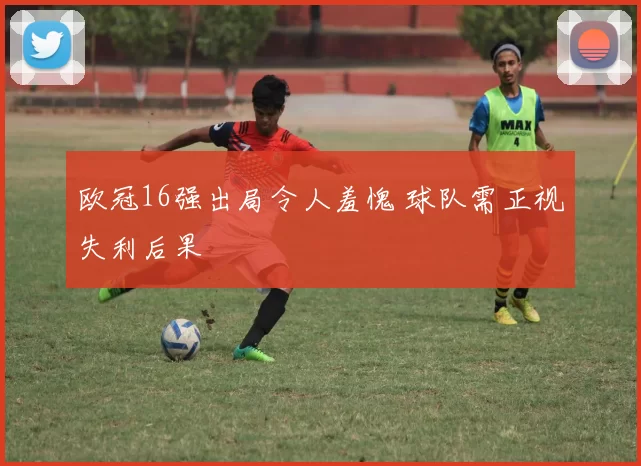 欧冠16强出局令人羞愧 球队需正视失利后果