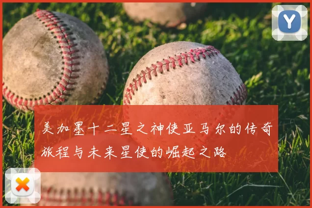 美加墨十二星之神使亚马尔的传奇旅程与未来星使的崛起之路