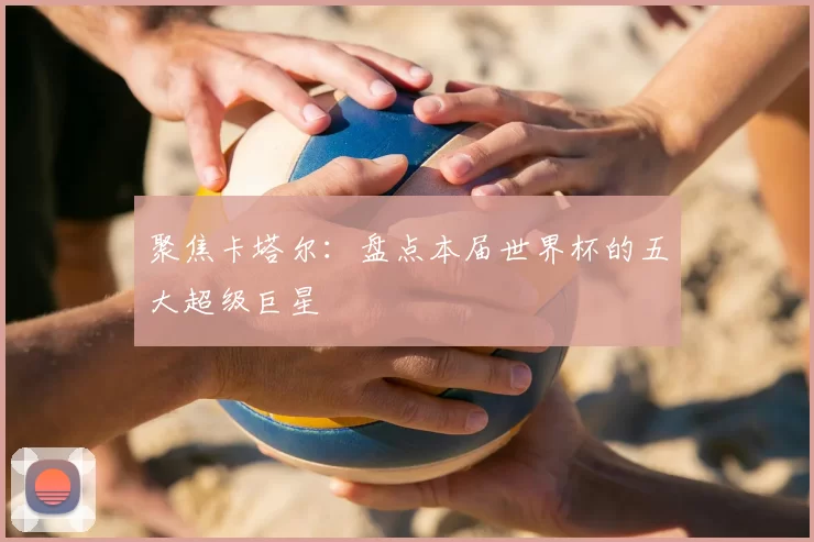 聚焦卡塔尔：盘点本届世界杯的五大超级巨星