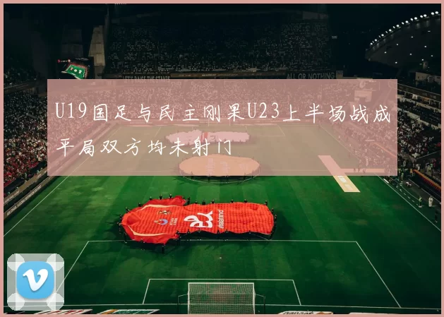 U19国足与民主刚果U23上半场战成平局双方均未射门
