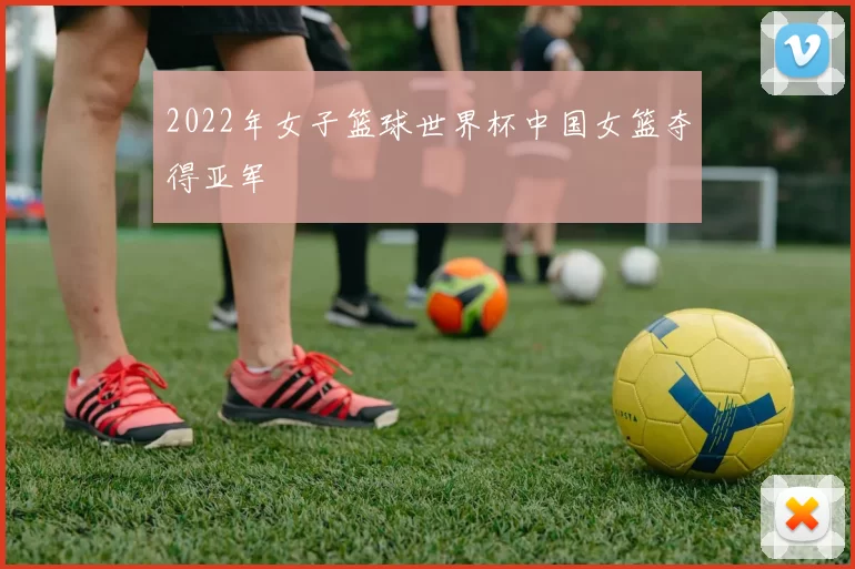 2022年女子篮球世界杯中国女篮夺得亚军