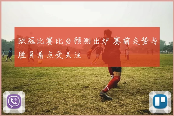 欧冠比赛比分预测出炉 赛前走势与胜负看点受关注