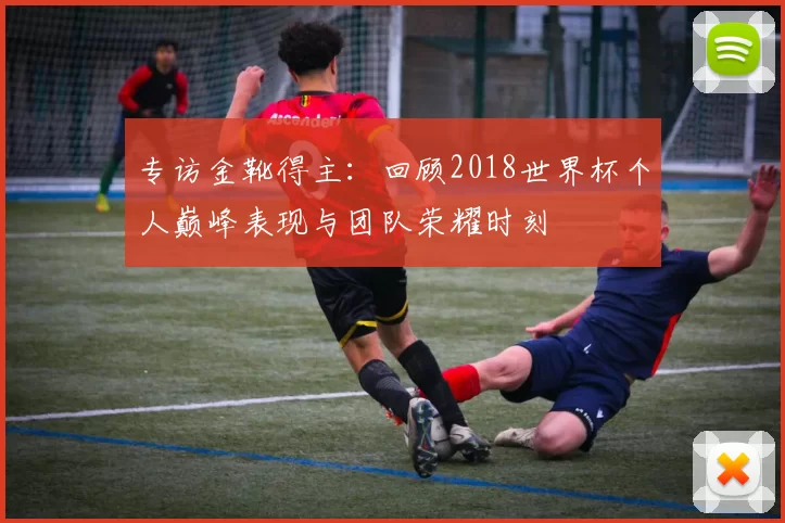 专访金靴得主:回顾2018世界杯个人巅峰表现与团队荣耀时刻