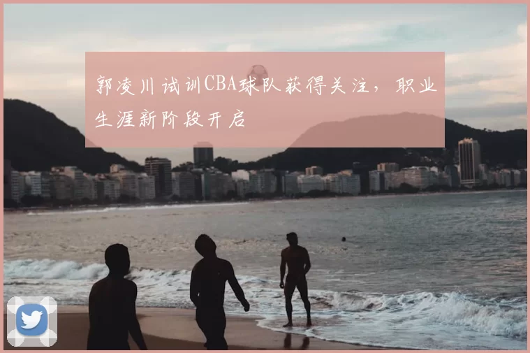 郭凌川试训CBA球队获得关注,职业生涯新阶段开启