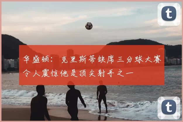 华盛顿：克里斯蒂缺席三分球大赛令人震惊他是顶尖射手之一