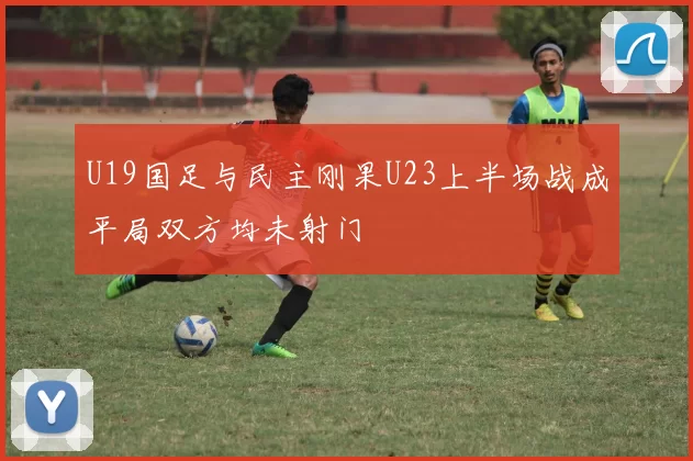 U19国足与民主刚果U23上半场战成平局双方均未射门