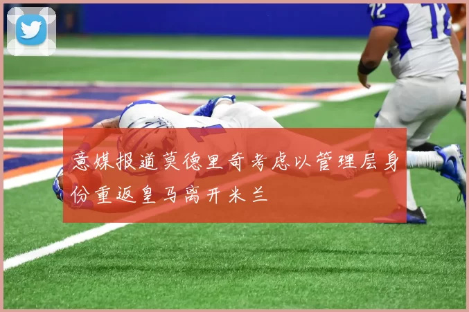 意媒报道莫德里奇考虑以管理层身份重返皇马离开米兰