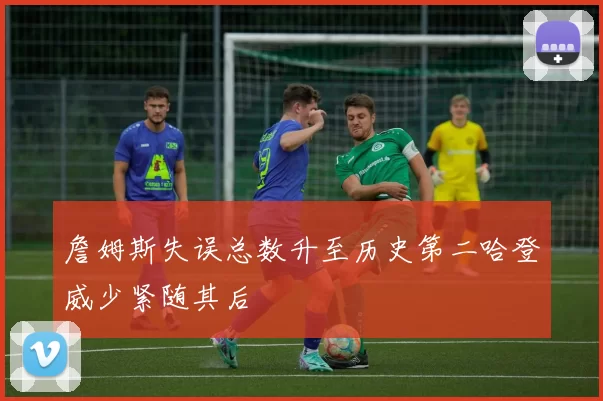 詹姆斯失误总数升至历史第二哈登威少紧随其后