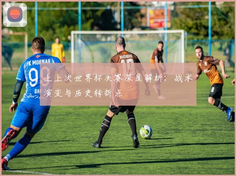 上上次世界杯决赛深度解析：战术演变与历史转折点