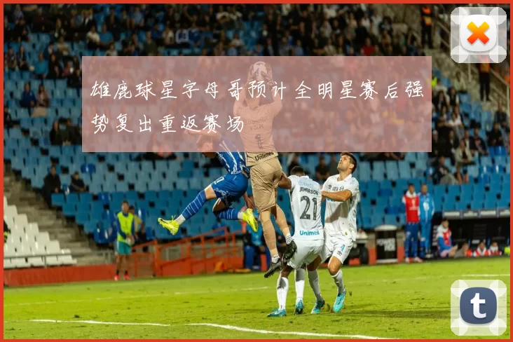 雄鹿球星字母哥预计全明星赛后强势复出重返赛场