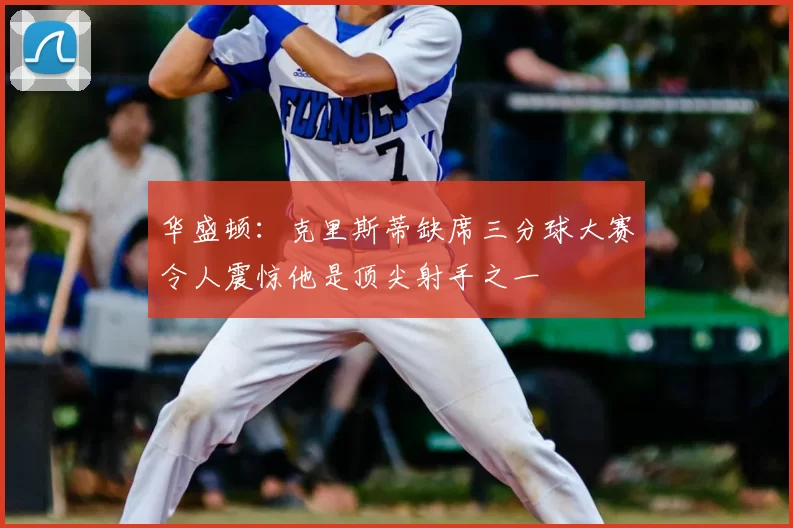 华盛顿：克里斯蒂缺席三分球大赛令人震惊他是顶尖射手之一