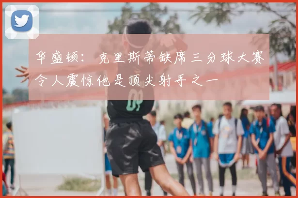 华盛顿:克里斯蒂缺席三分球大赛令人震惊他是顶尖射手之一